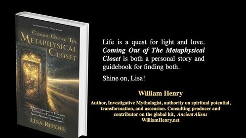 Another wonderful book blurb from my dear friend and colleague, William Henry. Thank you so much, William! You may recognize William from many shows and platforms. The spiritual voice and Consulting Producer of the global hit History Channel program, Ancient Aliens, and host of the Gaia TV series The Awakened Soul: The Lost Science of Ascension, and Arcanum. If you haven't discovered his work, get over to his website and start exploring! WilliamHenry.net He's an author, does workshops, lectures and leads luxury, ascension-themed tours to sacred sites including Egypt, France, Italy and England. #lisarhyne #williamhenry #comingoutofthemetaphysicalcloset #thedreammasters #ascension #ancientaliens #egypt #sacredsites #light #thelightbody #transfiguration #homoluminous #wearethelight